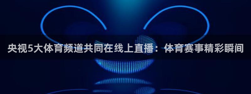 火凤体育免费直播入口：央视5大体育频道共同在线上直播：体育赛事精彩瞬间